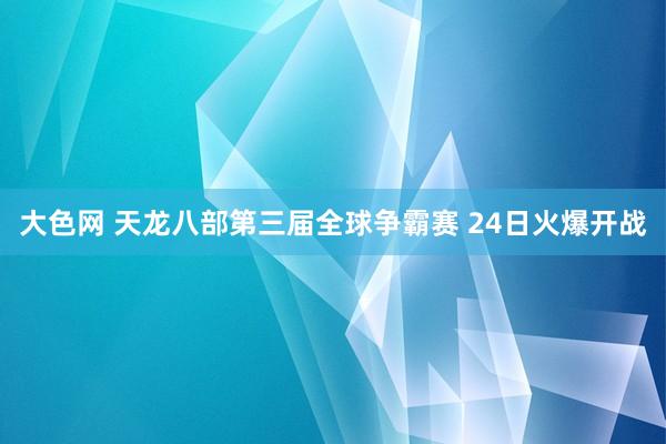 大色网 天龙八部第三届全球争霸赛 24日火爆开战