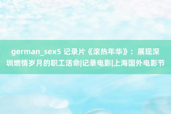 german_sex5 记录片《滚热年华》：展现深圳燃情岁月的职工活命|记录电影|上海国外电影节