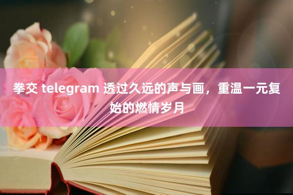 拳交 telegram 透过久远的声与画，重温一元复始的燃情岁月