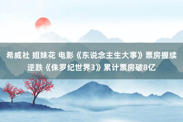 希威社 姐妹花 电影《东说念主生大事》票房握续逆跌《侏罗纪世界3》累计票房破8亿