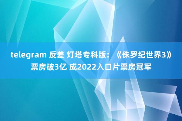 telegram 反差 灯塔专科版：《侏罗纪世界3》票房破3亿 成2022入口片票房冠军