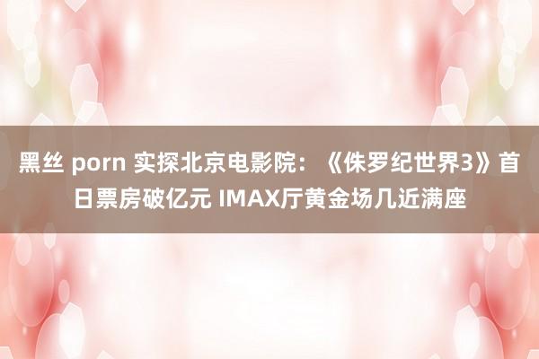 黑丝 porn 实探北京电影院：《侏罗纪世界3》首日票房破亿元 IMAX厅黄金场几近满座