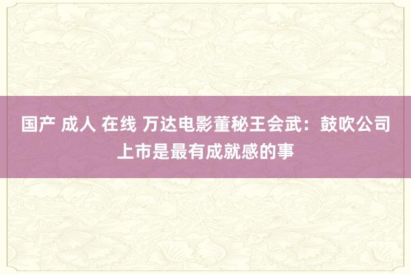 国产 成人 在线 万达电影董秘王会武：鼓吹公司上市是最有成就感的事