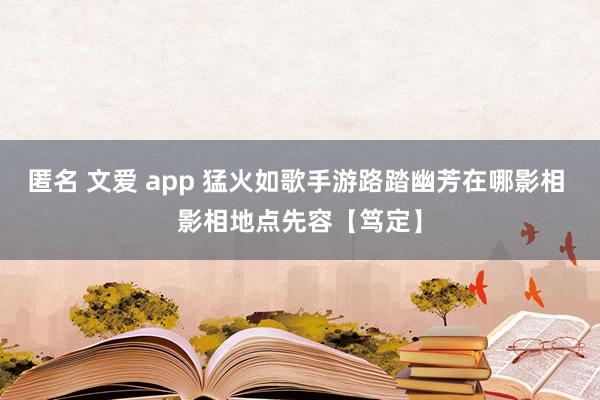 匿名 文爱 app 猛火如歌手游路踏幽芳在哪影相 影相地点先容【笃定】