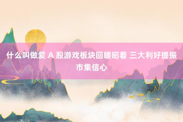 什么叫做爱 A 股游戏板块回暖昭着 三大利好提振市集信心