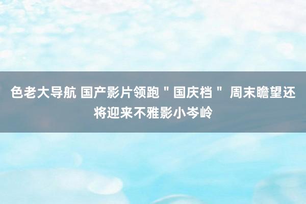 色老大导航 国产影片领跑＂国庆档＂ 周末瞻望还将迎来不雅影小岑岭