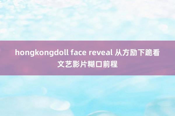 hongkongdoll face reveal 从方励下跪看文艺影片糊口前程