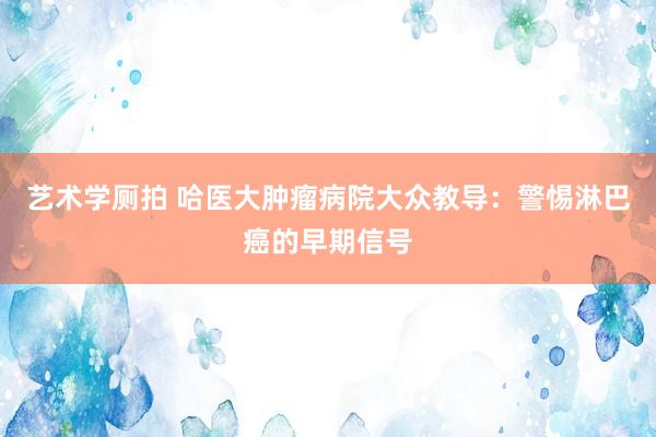 艺术学厕拍 哈医大肿瘤病院大众教导：警惕淋巴癌的早期信号