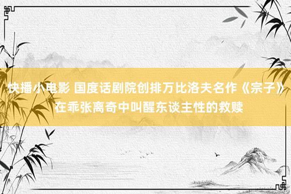 快播小电影 国度话剧院创排万比洛夫名作《宗子》  在乖张离奇中叫醒东谈主性的救赎