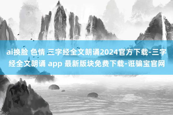 ai换脸 色情 三字经全文朗诵2024官方下载-三字经全文朗诵 app 最新版块免费下载-诳骗宝官网