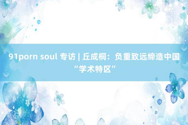 91porn soul 专访 | 丘成桐：负重致远缔造中国“学术特区”