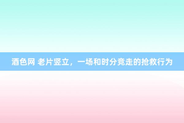 酒色网 老片竖立，一场和时分竞走的抢救行为