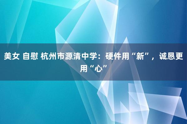 美女 自慰 杭州市源清中学：硬件用“新”，诚恳更用“心”