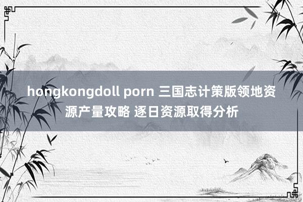 hongkongdoll porn 三国志计策版领地资源产量攻略 逐日资源取得分析