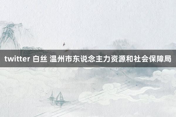 twitter 白丝 温州市东说念主力资源和社会保障局