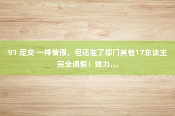 91 足交 一样请假，但还准了部门其他17东谈主完全请假！效力…