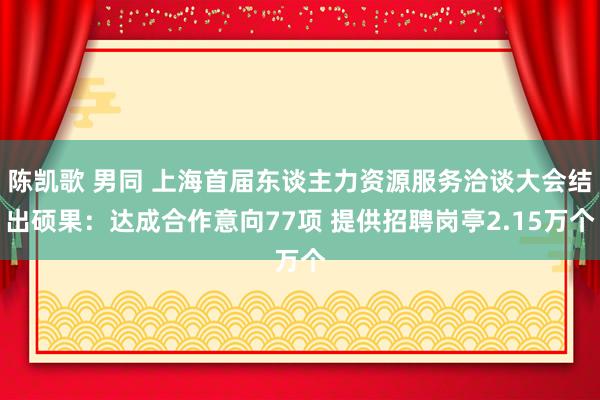 陈凯歌 男同 上海首届东谈主力资源服务洽谈大会结出硕果：达成合作意向77项 提供招聘岗亭2.15万个