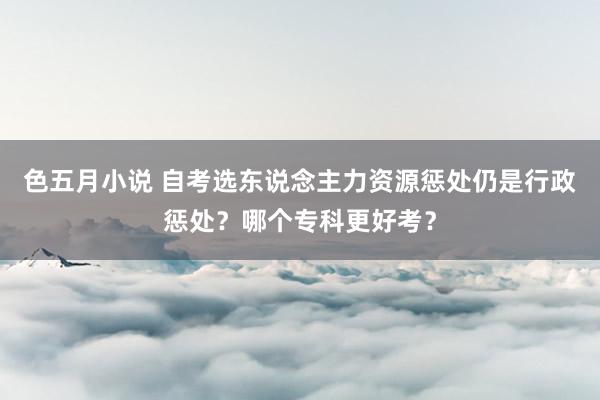 色五月小说 自考选东说念主力资源惩处仍是行政惩处？哪个专科更好考？