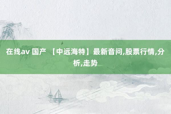 在线av 国产 【中远海特】最新音问，股票行情，分析，走势