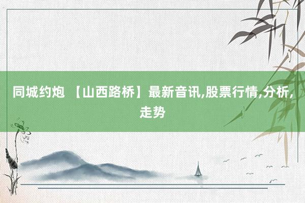 同城约炮 【山西路桥】最新音讯，股票行情，分析，走势