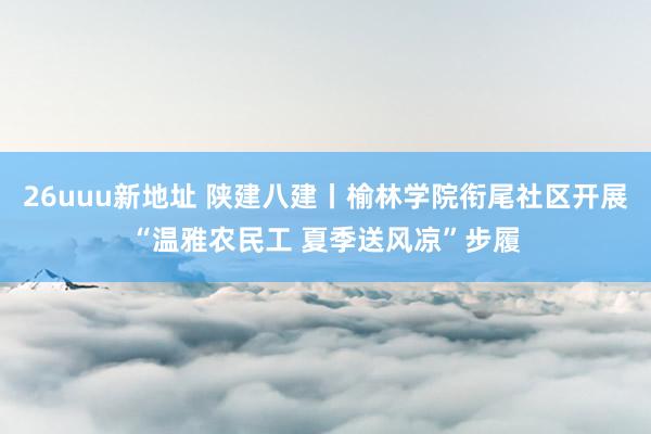 26uuu新地址 陕建八建丨榆林学院衔尾社区开展“温雅农民工 夏季送风凉”步履