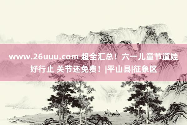 www.26uuu.com 超全汇总！六一儿童节遛娃好行止 关节还免费！|平山县|征象区