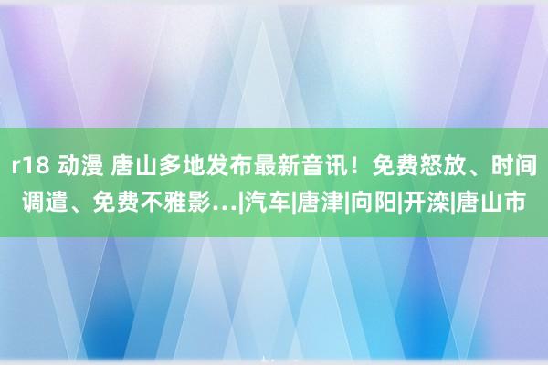 r18 动漫 唐山多地发布最新音讯！免费怒放、时间调遣、免费不雅影…|汽车|唐津|向阳|开滦|唐山市