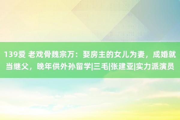 139爱 老戏骨魏宗万：娶房主的女儿为妻，成婚就当继父，晚年供外孙留学|三毛|张建亚|实力派演员