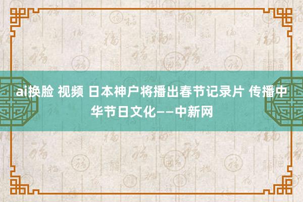 ai换脸 视频 日本神户将播出春节记录片 传播中华节日文化——中新网