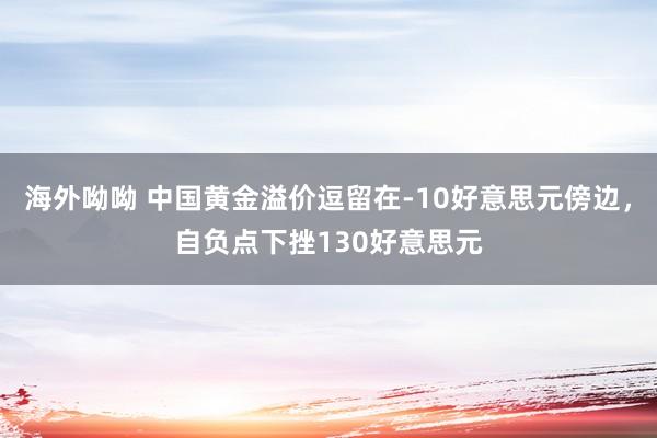 海外呦呦 中国黄金溢价逗留在-10好意思元傍边，自负点下挫130好意思元