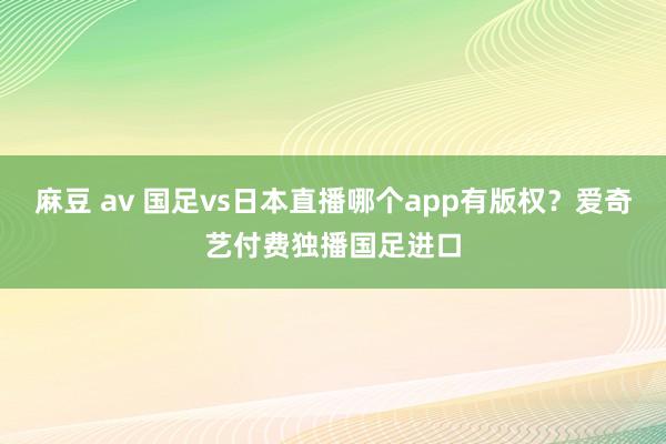 麻豆 av 国足vs日本直播哪个app有版权？爱奇艺付费独播国足进口