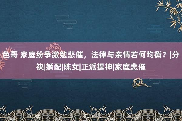 色哥 家庭纷争激勉悲催，法律与亲情若何均衡？|分袂|婚配|陈女|正派提神|家庭悲催