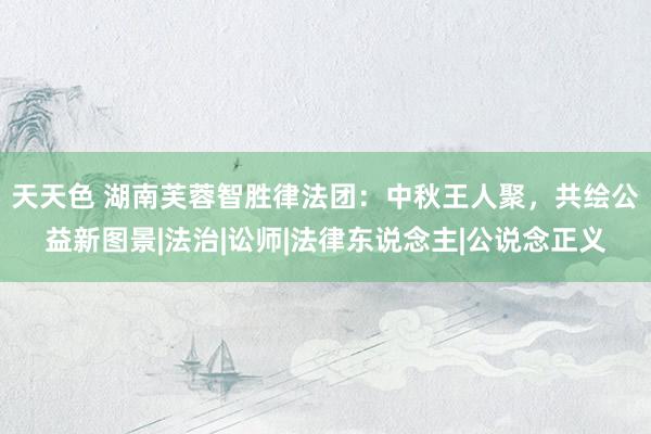 天天色 湖南芙蓉智胜律法团：中秋王人聚，共绘公益新图景|法治|讼师|法律东说念主|公说念正义