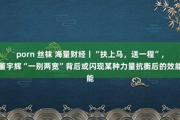 porn 丝袜 海量财经丨“扶上马，送一程”，董宇辉“一别两宽”背后或闪现某种力量抗衡后的效能